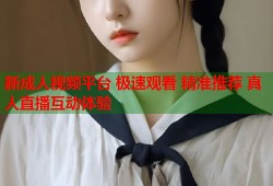 新成人视频平台 极速观看 精准推荐 真人直播互动体验