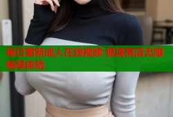 每日更新成人在线视频 极速高清无限畅享体验