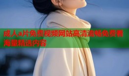成人a片免费视频网站高清流畅免费看海量精选内容