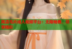 高清毛片成人视频平台：无限畅看，尽享精彩