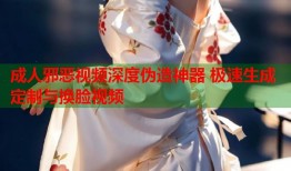 成人邪恶视频深度伪造神器 极速生成定制与换脸视频