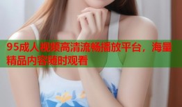 95成人视频高清流畅播放平台，海量精品内容随时观看