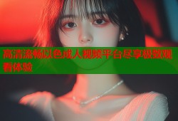 高清流畅以色成人视频平台尽享极致观看体验