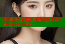 老司机成人视频网 极速高清免费看老司机精选福利视频