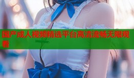 国产成人视频精选平台高清流畅无限观看