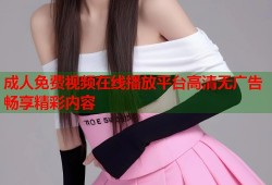 成人免费视频在线播放平台高清无广告畅享精彩内容