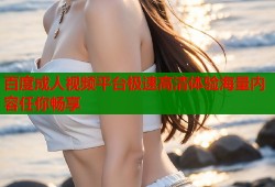 百度成人视频平台极速高清体验海量内容任你畅享