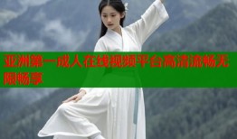 亚洲第一成人在线视频平台高清流畅无限畅享
