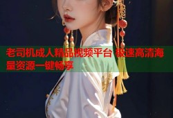 老司机成人精品视频平台 极速高清海量资源一键畅享