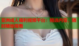 亚洲成人福利视频平台：精选内容，随时随地观看
