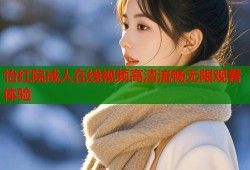 怡红院成人在线视频高清流畅无限观看体验