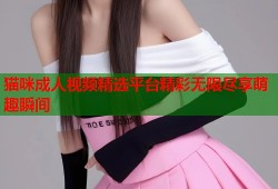 猫咪成人视频精选平台精彩无限尽享萌趣瞬间