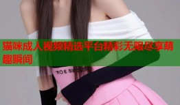 猫咪成人视频精选平台精彩无限尽享萌趣瞬间