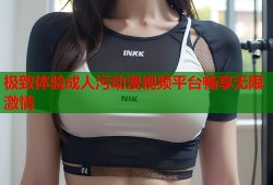 极致体验成人污动漫视频平台畅享无限激情
