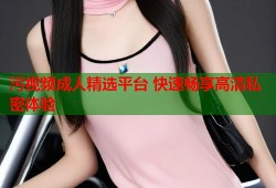 污视频成人精选平台 快速畅享高清私密体验