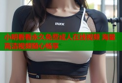 小明看看永久免费成人在线视频 海量高清视频随心畅享