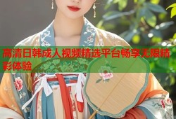 高清日韩成人视频精选平台畅享无限精彩体验