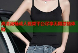 高清流畅成人视频平台尽享无限激情体验