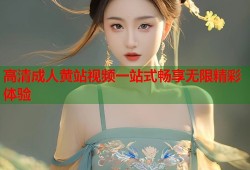 高清成人黄站视频一站式畅享无限精彩体验