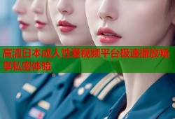 高清日本成人性爱视频平台极速播放畅享私密体验