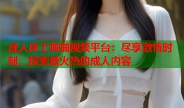 成人床上啪啪视频平台：尽享激情时刻，探索最火热的成人内容
