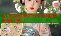 成人手机免费视频平台 极速畅享海量高清短片体验