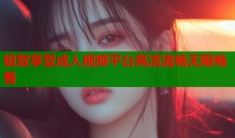 极致享受成人视频平台高清流畅无限畅看