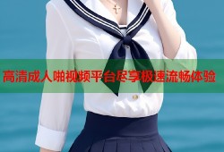 高清成人啪视频平台尽享极速流畅体验