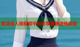 高清成人啪视频平台尽享极速流畅体验