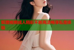 狐狸视频成人精彩不断高清畅享私密体验
