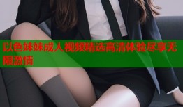 以色妹妹成人视频精选高清体验尽享无限激情