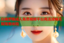 白俄罗斯成人免费视频平台高清流畅无限观看体验