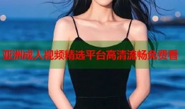 亚洲成人视频精选平台高清流畅免费看