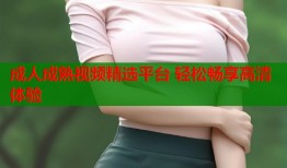 成人成熟视频精选平台 轻松畅享高清体验