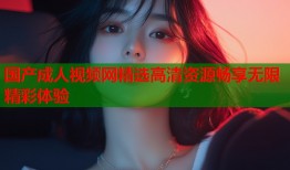 国产成人视频网精选高清资源畅享无限精彩体验