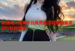 美国成人视频平台免费高清视频海量资源与智能推荐