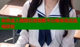 免费成人视频在线观看平台畅享高清流畅体验