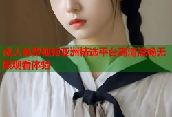 成人免费视频亚洲精选平台高清流畅无限观看体验