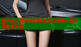 国产成人视频网站精选高清流畅体验尽享私密乐趣