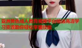 亚洲黄色成人教育视频平台精选高清学习资源助你轻松掌握技能