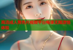高清成人黄色片视频平台畅享无限激情体验
