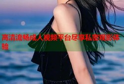高清流畅成人视频平台尽享私密观影体验