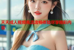 天天成人视频高清流畅体验尽享精彩内容
