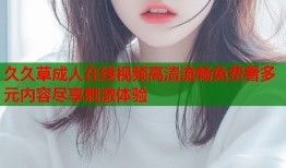 久久草成人在线视频高清流畅免费看多元内容尽享刺激体验