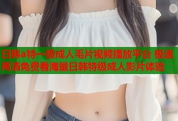 日韩a特一级成人毛片视频播放平台 极速高清免费看海量日韩特级成人影片体验