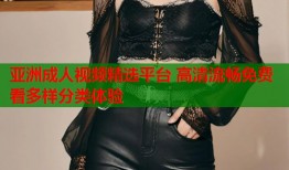 亚洲成人视频精选平台 高清流畅免费看多样分类体验