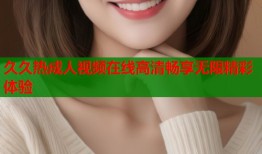 久久热成人视频在线高清畅享无限精彩体验