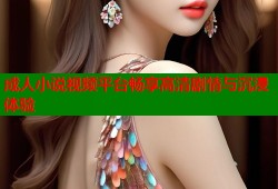 成人小说视频平台畅享高清剧情与沉浸体验
