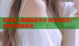亚洲成人视频精选平台 高清免费无广告畅享激情体验