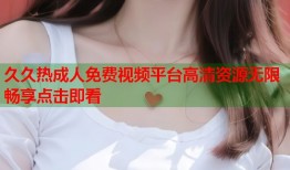 久久热成人免费视频平台高清资源无限畅享点击即看